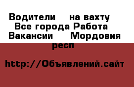Водители BC на вахту. - Все города Работа » Вакансии   . Мордовия респ.